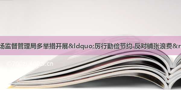 「部门动态」区市场监督管理局多举措开展“厉行勤俭节约 反对铺张浪费”专项行动｜区