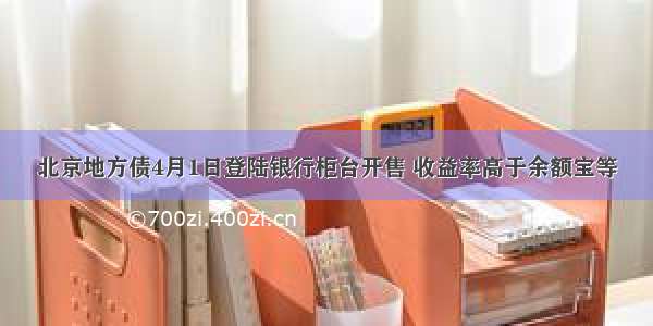 北京地方债4月1日登陆银行柜台开售 收益率高于余额宝等