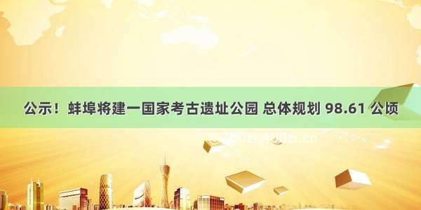 公示！蚌埠将建一国家考古遗址公园 总体规划 98.61 公顷