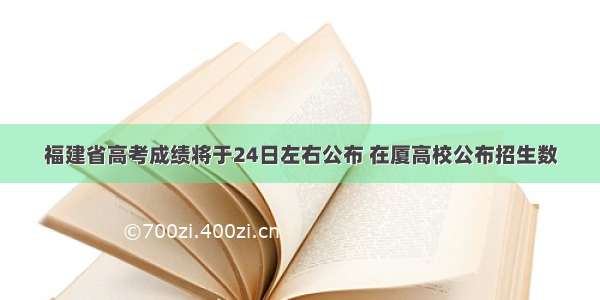 福建省高考成绩将于24日左右公布 在厦高校公布招生数