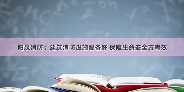 阳泉消防：建筑消防设施配备好 保障生命安全方有效