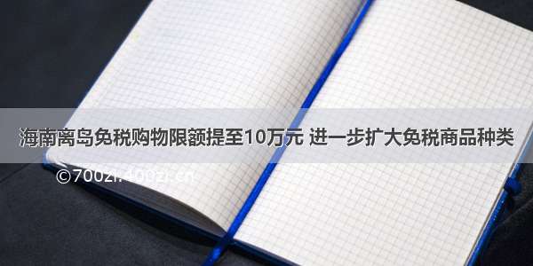 海南离岛免税购物限额提至10万元 进一步扩大免税商品种类