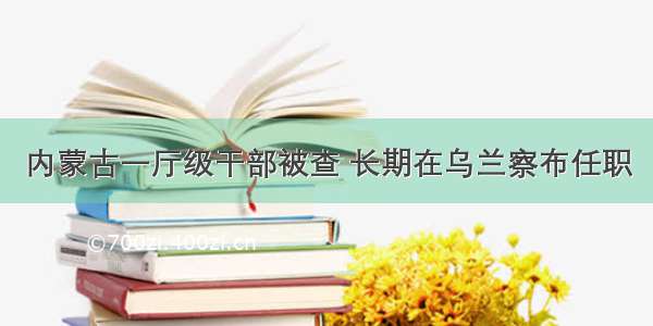 内蒙古一厅级干部被查 长期在乌兰察布任职