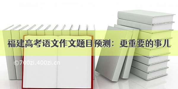 福建高考语文作文题目预测：更重要的事儿