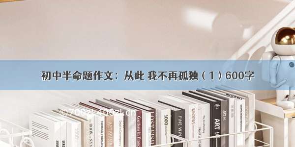 初中半命题作文：从此 我不再孤独（1）600字