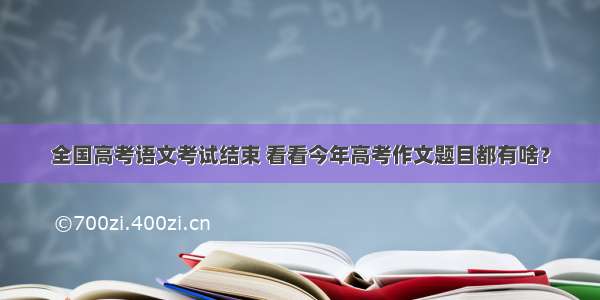 全国高考语文考试结束 看看今年高考作文题目都有啥？