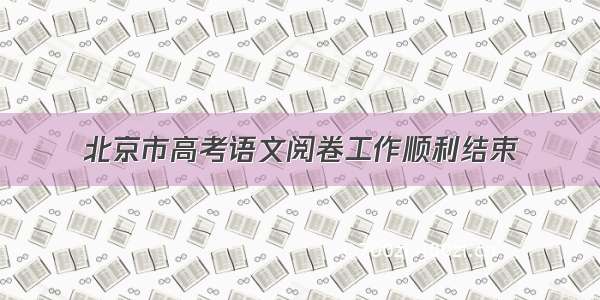 北京市高考语文阅卷工作顺利结束