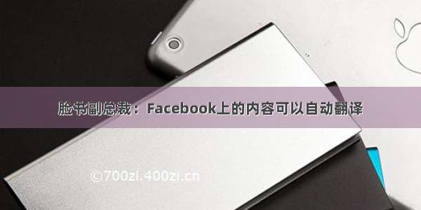脸书副总裁：Facebook上的内容可以自动翻译