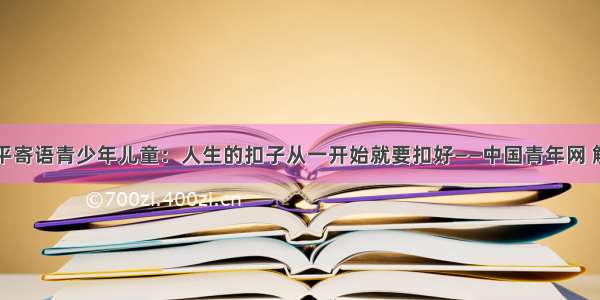 习近平寄语青少年儿童：人生的扣子从一开始就要扣好——中国青年网 触屏版