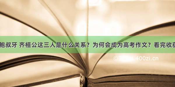 管仲 鲍叔牙 齐桓公这三人是什么关系？为何会成为高考作文？看完收获很大