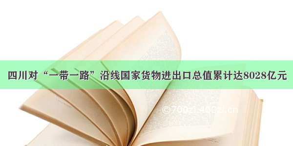 四川对“一带一路”沿线国家货物进出口总值累计达8028亿元