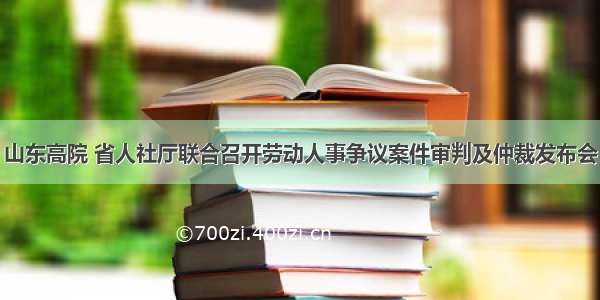 山东高院 省人社厅联合召开劳动人事争议案件审判及仲裁发布会