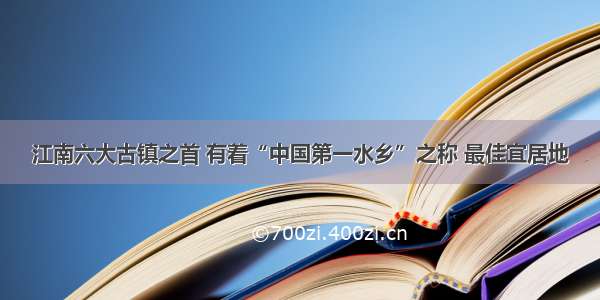 江南六大古镇之首 有着“中国第一水乡”之称 最佳宜居地