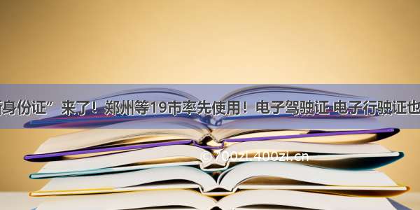 “新身份证”来了！郑州等19市率先使用！电子驾驶证 电子行驶证也来了！