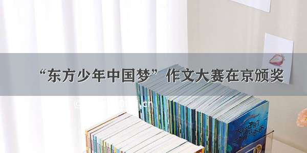 “东方少年中国梦”作文大赛在京颁奖