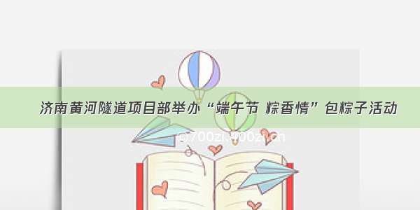 ​济南黄河隧道项目部举办“端午节 粽香情”包粽子活动