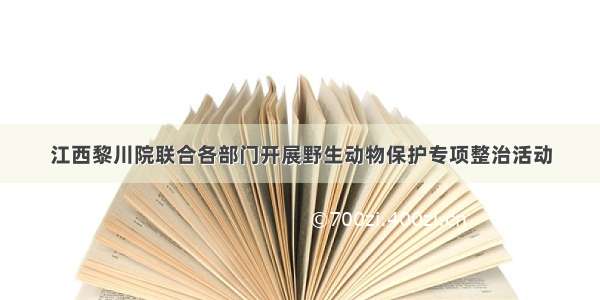 江西黎川院联合各部门开展野生动物保护专项整治活动