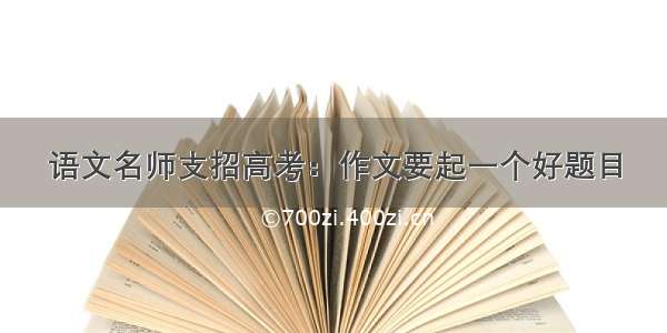 语文名师支招高考：作文要起一个好题目