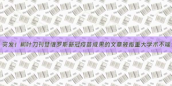 突发！柳叶刀刊登俄罗斯新冠疫苗成果的文章被指重大学术不端