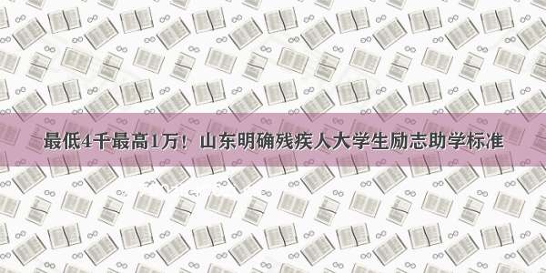 最低4千最高1万！山东明确残疾人大学生励志助学标准