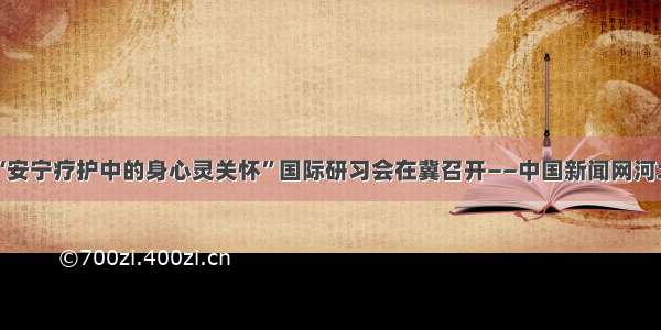 “安宁疗护中的身心灵关怀”国际研习会在冀召开——中国新闻网河北