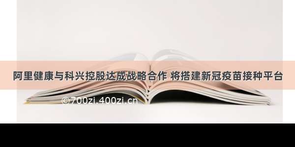 阿里健康与科兴控股达成战略合作 将搭建新冠疫苗接种平台