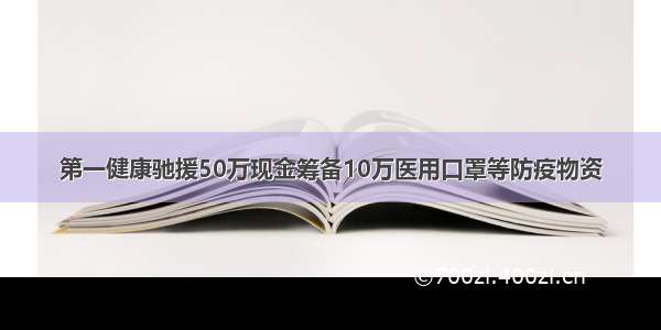 第一健康驰援50万现金筹备10万医用口罩等防疫物资