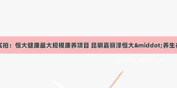 实拍：恒大健康最大规模康养项目 昆明嘉丽泽恒大·养生谷