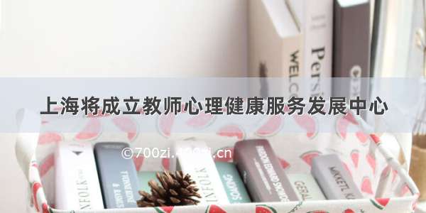 上海将成立教师心理健康服务发展中心