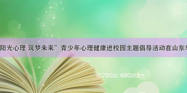 “阳光心理 筑梦未来”青少年心理健康进校园主题倡导活动在山东举办