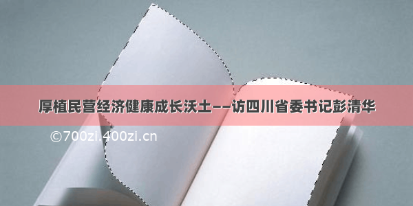 厚植民营经济健康成长沃土——访四川省委书记彭清华