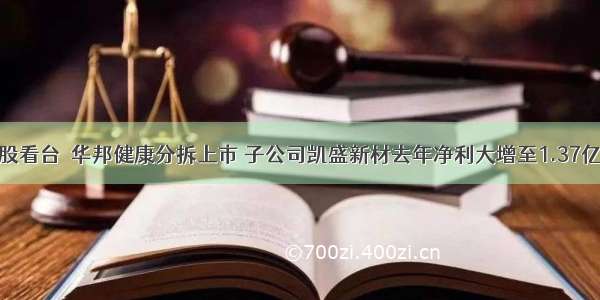 渝股看台｜华邦健康分拆上市 子公司凯盛新材去年净利大增至1.37亿元