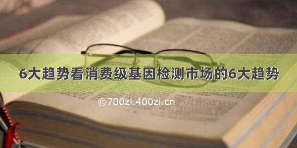 6大趋势看消费级基因检测市场的6大趋势