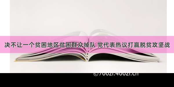 决不让一个贫困地区贫困群众掉队 党代表热议打赢脱贫攻坚战