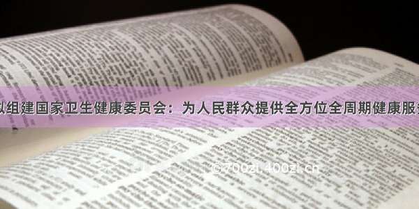 拟组建国家卫生健康委员会：为人民群众提供全方位全周期健康服务