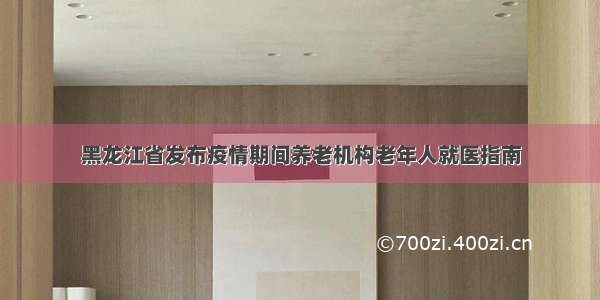 黑龙江省发布疫情期间养老机构老年人就医指南