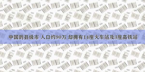 中国的县级市 人口约90万 却拥有14座火车站及3座高铁站