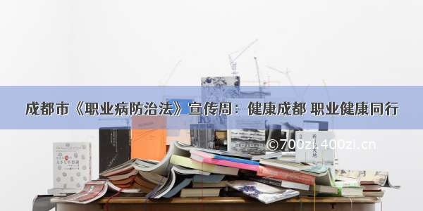 成都市《职业病防治法》宣传周：健康成都 职业健康同行