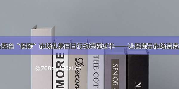 联合整治“保健”市场乱象百日行动进程过半——让保健品市场清清爽爽