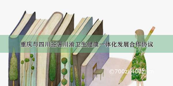 重庆与四川签署川渝卫生健康一体化发展合作协议