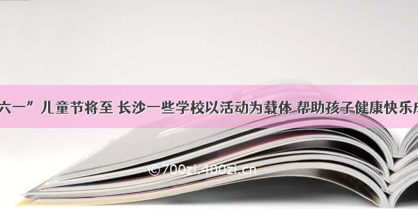 “六一”儿童节将至 长沙一些学校以活动为载体 帮助孩子健康快乐成长