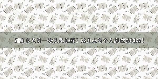 到底多久洗一次头最健康？这几点每个人都应该知道！