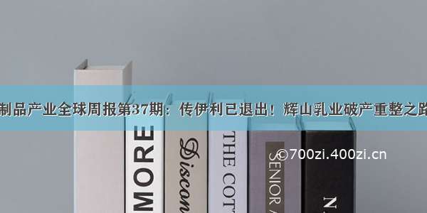 前瞻乳制品产业全球周报第37期：传伊利已退出！辉山乳业破产重整之路不顺利