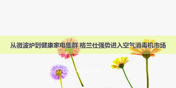 从微波炉到健康家电集群 格兰仕强势进入空气消毒机市场