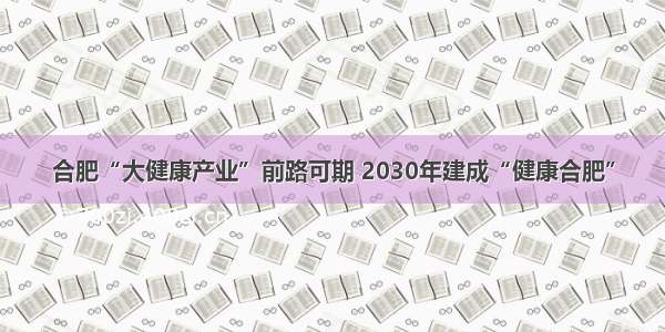 合肥“大健康产业”前路可期 2030年建成“健康合肥”