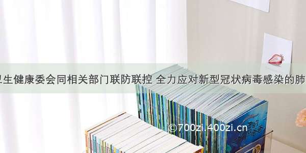 国家卫生健康委会同相关部门联防联控 全力应对新型冠状病毒感染的肺炎疫情