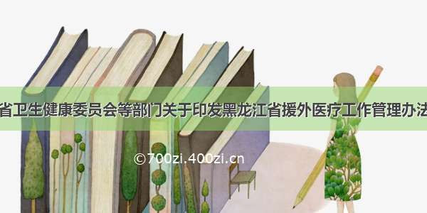 黑龙江省卫生健康委员会等部门关于印发黑龙江省援外医疗工作管理办法的通知