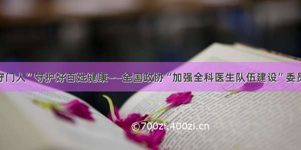 让更多“守门人”守护好百姓健康——全国政协“加强全科医生队伍建设”委员视察综述