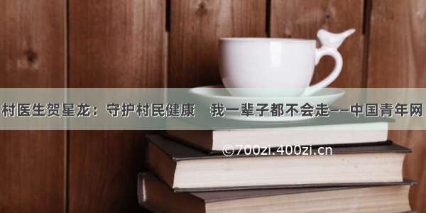 最美乡村医生贺星龙：守护村民健康　我一辈子都不会走——中国青年网 触屏版