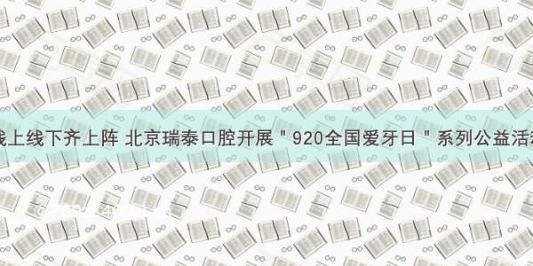 线上线下齐上阵 北京瑞泰口腔开展＂920全国爱牙日＂系列公益活动